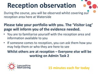 Reception observation
During the course, you will be observed whilst covering our
reception area here at Waterside
Please take your portfolio with you. The ‘Visitor Log’
page will inform you of the evidence needed.
• You are to familiarise yourself with the reception area and
information available to you
• If someone comes to reception, you can ask them how you
may help them or who they are here to see
Whilst others are at reception – Everyone else will be
working on Admin Task 2
15 minutes each for today
 