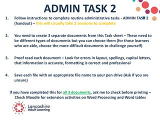 ADMIN TASK 2
1. Follow instructions to complete routine administrative tasks - ADMIN TASK 2
(handout) – this will usually take 2 sessions to complete
2. You need to create 3 separate documents from this Task sheet – These need to
be different types of documents but you can choose them (for those learners
who are able, choose the more difficult documents to challenge yourself)
3. Proof read each document – Look for errors in layout, spellings, capital letters,
that information is accurate, formatting is correct and professional
4. Save each file with an appropriate file name to your pen drive (Ask if you are
unsure)
If you have completed this for all 3 documents, ask me to check before printing –
Check Moodle for extension activities on Word Processing and Word tables
 