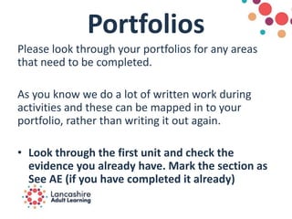 Portfolios
Please look through your portfolios for any areas
that need to be completed.
As you know we do a lot of written work during
activities and these can be mapped in to your
portfolio, rather than writing it out again.
• Look through the first unit and check the
evidence you already have. Mark the section as
See AE (if you have completed it already)
 