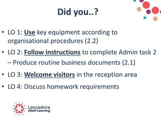 Did you..?
• LO 1: Use key equipment according to
organisational procedures (2.2)
• LO 2: Follow instructions to complete Admin task 2
– Produce routine business documents (2.1)
• LO 3: Welcome visitors in the reception area
• LO 4: Discuss homework requirements
 