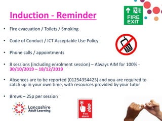Induction - Reminder
• Fire evacuation / Toilets / Smoking
• Code of Conduct / ICT Acceptable Use Policy
• Phone calls / appointments
• 8 sessions (including enrolment session) – Always AIM for 100% -
30/10/2019 – 18/12/2019
• Absences are to be reported (01254354423) and you are required to
catch up in your own time, with resources provided by your tutor
• Brews – 25p per session
 