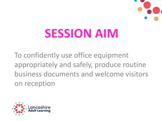 SESSION AIM
To confidently use office equipment
appropriately and safely, produce routine
business documents and welcome visitors
on reception
 