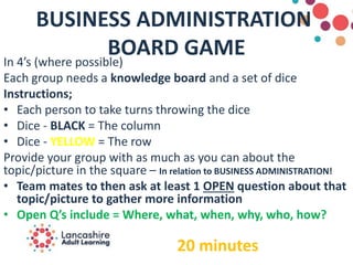 BUSINESS ADMINISTRATION
BOARD GAMEIn 4’s (where possible)​
Each group needs a knowledge board and a set of dice​
Instructions;
• Each person to take turns throwing the dice​
• Dice - BLACK = The column​
• Dice - YELLOW = The row​
Provide your group with as much as you can about the
topic/picture in the square – In relation to BUSINESS ADMINISTRATION!
• Team mates to then ask at least 1 OPEN question about that
topic/picture to gather more information
• Open Q’s include = Where, what, when, why, who, how?
20 minutes
 