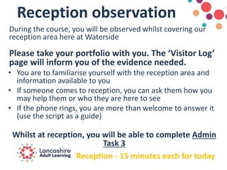 Reception observation
During the course, you will be observed whilst covering our
reception area here at Waterside
Please take your portfolio with you. The ‘Visitor Log’
page will inform you of the evidence needed.
• You are to familiarise yourself with the reception area and
information available to you
• If someone comes to reception, you can ask them how you
may help them or who they are here to see
• If the phone rings, you are more than welcome to answer it
(use the script as a guide)
Whilst at reception, you will be able to complete Admin
Task 3
Reception - 15 minutes each for today
 