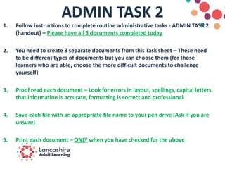 ADMIN TASK 2
1. Follow instructions to complete routine administrative tasks - ADMIN TASK 2
(handout) – Please have all 3 documents completed today
2. You need to create 3 separate documents from this Task sheet – These need
to be different types of documents but you can choose them (for those
learners who are able, choose the more difficult documents to challenge
yourself)
3. Proof read each document – Look for errors in layout, spellings, capital letters,
that information is accurate, formatting is correct and professional
4. Save each file with an appropriate file name to your pen drive (Ask if you are
unsure)
5. Print each document – ONLY when you have checked for the above
 