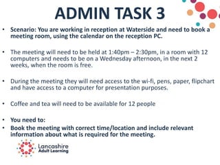 ADMIN TASK 3
• Scenario: You are working in reception at Waterside and need to book a
meeting room, using the calendar on the reception PC.
• The meeting will need to be held at 1:40pm – 2:30pm, in a room with 12
computers and needs to be on a Wednesday afternoon, in the next 2
weeks, when the room is free.
• During the meeting they will need access to the wi-fi, pens, paper, flipchart
and have access to a computer for presentation purposes.
• Coffee and tea will need to be available for 12 people
• You need to:
• Book the meeting with correct time/location and include relevant
information about what is required for the meeting.
 