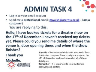 ADMIN TASK 4
• Log in to your email account
• Send me a professional email (mwalsh@accross.ac.uk - I am a
customer)
You are replying to this;
Hello, I have booked tickets for a theatre show on
the 17th of December. I haven’t received my tickets
yet. Please could you send me details of where the
venue is, door opening times and when the show
finishes?
Thank you
Michelle.
Scenario – You are an administrator who works for a
ticket sales company. There is only one show on the
17th of December and you know what all of those
details are.
Remember – It is important to treat customers
positively and politely.
 