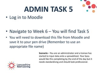 ADMIN TASK 5
• Log in to Moodle
• Navigate to Week 6 – You will find Task 5
• You will need to download this file from Moodle and
save it to your pen drive (Remember to use an
appropriate file name)
Scenario – You are an administrator and a trainee has
started to input data onto a spreadsheet. Your boss
would like this completing by the end of the day but it
needs standardising and should look professional.
 