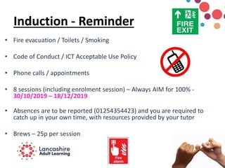 Induction - Reminder
• Fire evacuation / Toilets / Smoking
• Code of Conduct / ICT Acceptable Use Policy
• Phone calls / appointments
• 8 sessions (including enrolment session) – Always AIM for 100% -
30/10/2019 – 18/12/2019
• Absences are to be reported (01254354423) and you are required to
catch up in your own time, with resources provided by your tutor
• Brews – 25p per session
 