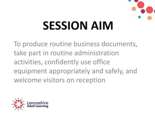 SESSION AIM
To produce routine business documents,
take part in routine administration
activities, confidently use office
equipment appropriately and safely, and
welcome visitors on reception
 