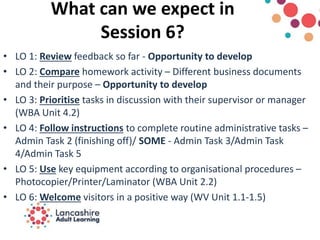 What can we expect in
Session 6?
• LO 1: Review feedback so far - Opportunity to develop
• LO 2: Compare homework activity – Different business documents
and their purpose – Opportunity to develop
• LO 3: Prioritise tasks in discussion with their supervisor or manager
(WBA Unit 4.2)
• LO 4: Follow instructions to complete routine administrative tasks –
Admin Task 2 (finishing off)/ SOME - Admin Task 3/Admin Task
4/Admin Task 5
• LO 5: Use key equipment according to organisational procedures –
Photocopier/Printer/Laminator (WBA Unit 2.2)
• LO 6: Welcome visitors in a positive way (WV Unit 1.1-1.5)
 