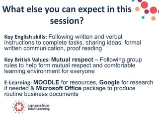 What else you can expect in this
session?
Key English skills: Following written and verbal
instructions to complete tasks, sharing ideas, formal
written communication, proof reading
Key British Values: Mutual respect – Following group
rules to help form mutual respect and comfortable
learning environment for everyone
E-Learning: MOODLE for resources, Google for research
if needed & Microsoft Office package to produce
routine business documents
 
