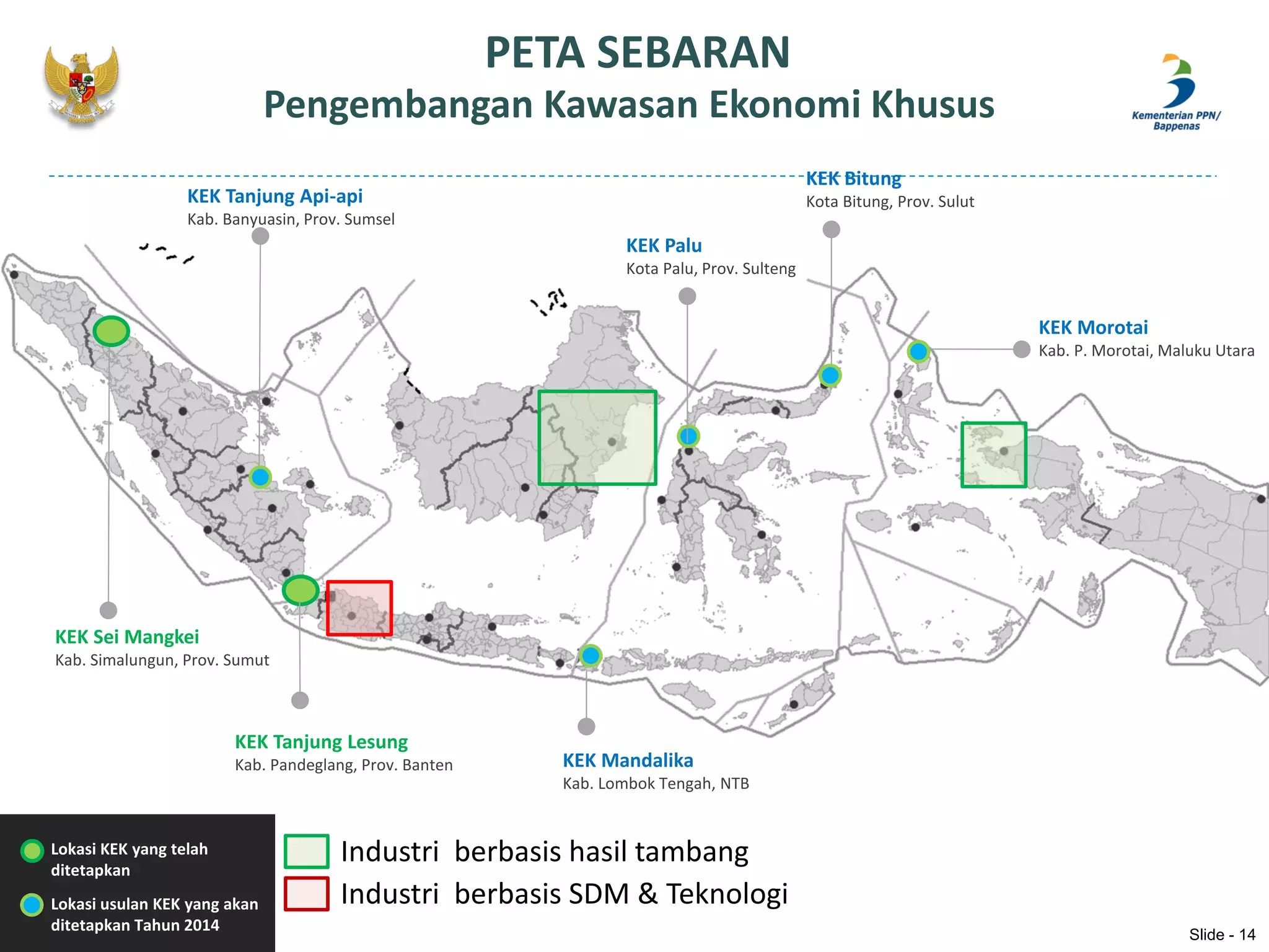PETA SEBARAN
Pengembangan Kawasan Ekonomi Khusus
Lokasi KEK yang telah
ditetapkan
Lokasi usulan KEK yang akan
ditetapkan Tahun 2014
Industri berbasis hasil tambang
Industri berbasis SDM & Teknologi
KEK Sei Mangkei
Kab. Simalungun, Prov. Sumut
KEK Tanjung Lesung
Kab. Pandeglang, Prov. Banten
KEK Tanjung Api-api
Kab. Banyuasin, Prov. Sumsel
KEK Mandalika
Kab. Lombok Tengah, NTB
KEK Palu
Kota Palu, Prov. Sulteng
KEK Morotai
Kab. P. Morotai, Maluku Utara
KEK Bitung
Kota Bitung, Prov. Sulut
Slide - 14
 