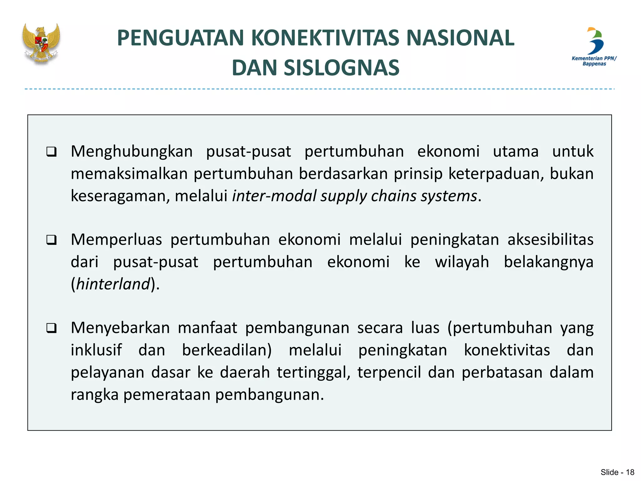  Menghubungkan pusat-pusat pertumbuhan ekonomi utama untuk
memaksimalkan pertumbuhan berdasarkan prinsip keterpaduan, bukan
keseragaman, melalui inter-modal supply chains systems.
 Memperluas pertumbuhan ekonomi melalui peningkatan aksesibilitas
dari pusat-pusat pertumbuhan ekonomi ke wilayah belakangnya
(hinterland).
 Menyebarkan manfaat pembangunan secara luas (pertumbuhan yang
inklusif dan berkeadilan) melalui peningkatan konektivitas dan
pelayanan dasar ke daerah tertinggal, terpencil dan perbatasan dalam
rangka pemerataan pembangunan.
PENGUATAN KONEKTIVITAS NASIONAL
DAN SISLOGNAS
Slide - 18
 