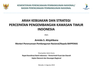 ARAH KEBIJAKAN DAN STRATEGI
PERCEPATAN PENGEMBANGAN KAWASAN TIMUR
INDONESIA
KEMENTERIAN PERENCANAAN PEMBANGUNAN NASIONAL/
BADAN PERENCANAAN PEMBANGUNAN NASIONAL
Oleh:
Armida S. Alisjahbana
Menteri Perencanaan Pembangunan Nasional/Kepala BAPPENAS
Disampaikan dalam Acara:
Rapat Koordinasi Bank Indonesia – Pemerintah Pusat dan Daerah
Kajian Ekonomi dan Keuangan Regional
Manado, 11 Agustus 2014
 