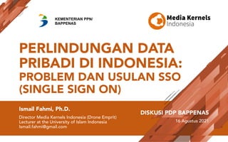PERLINDUNGAN DATA
PRIBADI DI INDONESIA:
PROBLEM DAN USULAN SSO
(SINGLE SIGN ON)
Ismail Fahmi, Ph.D.
Director Media Kernels Indonesia (Drone Emprit)
Lecturer at the University of Islam Indonesia
Ismail.fahmi@gmail.com
DISKUSI PDP BAPPENAS
16 Agustus 2021
KEMENTERIAN PPN/
BAPPENAS
 