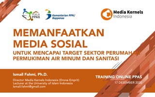 MEMANFAATKAN
MEDIA SOSIAL
UNTUK MENCAPAI TARGET SEKTOR PERUMAHAN
PERMUKIMAN AIR MINUM DAN SANITASI
Ismail Fahmi, Ph.D.
Director Media Kernels Indonesia (Drone Emprit)
Lecturer at the University of Islam Indonesia
Ismail.fahmi@gmail.com
TRAINING ONLINE PPAS
17 DESEMBER 2020
 
