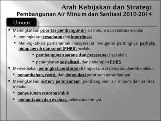 Umum
 Meningkatkan prioritas pembangunan air minum dan sanitasi melalui
   peningkatan kesadaran dan koordinasi
   Meningkatkan pemahaman masyarakat mengenai pentingnya perilaku
    hidup bersih dan sehat (PHBS) melalui
            pembangunan sarana dan prasarana di sekolah;
            peningkatan sosialisasi dan penerapan PHBS
 Menyediakan perangkat peraturan di tingkat pusat dan/atau daerah melalui
   penambahan, revisi, dan deregulasi peraturan perundangan.
 Meningkatkan sistem perencanaan pembangunan air minum dan sanitasi
  melalui
   penyusunan rencana induk
   pemantauan dan evaluasi pelaksanaannnya.
 