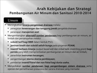 Umum
 Meningkatkan kinerja pengelolaan drainase melalui
   penegasan kewenangan dan tanggung jawab pengelola drainase
   penerapan manajemen aset
 Mengembangkan alternatif sumber pendanaan bagi pembangunan air minum, air
  limbah dan persampahan melalui
   subsidi tarif bagi MBR dalam bentuk PSO;
   jaminan kredit dan subsidi selisih bunga pada pinjaman PDAM;
   insentif berbasis kinerja (output based aid) dan imbal balik (matching grant) bagi
     pemda yang lebih memprioritaskan pembangunan air minum dan air limbah;
   penerbitan instrumen keuangan;
   pengembangan skema-skema pembiayaan;
   pemberian insentif fiskal dan non fiskal bagi dunia usaha.
 Menyediakan sumber pendanaan bagi pengembangan sistem drainase serta
  operasi dan pemeliharaan prasarana dan sarana drainase yang memadai
 