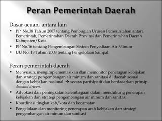 Dasar acuan, antara lain
   PP No.38 Tahun 2007 tentang Pembagian Urusan Pemerintahan antara
    Pemerintah, Pemerintahan Daerah Provinsi dan Pemerintahan Daerah
    Kabupaten/Kota
   PP No.16 tentang Pengembangan Sistem Penyediaan Air Minum
   UU No. 18 Tahun 2008 tentang Pengelolaan Sampah


Peran pemerintah daerah
   Menyusun, mengimplementasikan dan memonitor penerapan kebijakan
    dan strategi pengembangan air minum dan sanitasi di daerah sesuai
    dengan kebijakan nasional  secara partisipatif dan berdasarkan prinsip
    demand driven.
   Advokasi dan peningkatan kelembagaan dalam mendukung penerapan
    kebijakan dan strategi pengembangan air minum dan sanitasi
   Koordinasi tingkat kab/kota dan kecamatan
   Pengelolaan dan monitoring penerapan arah kebijakan dan strategi
    pengembangan air minum dan sanitasi
 