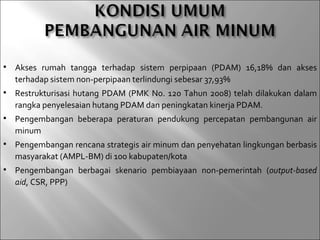    Akses rumah tangga terhadap sistem perpipaan (PDAM) 16,18% dan akses
    terhadap sistem non-perpipaan terlindungi sebesar 37,93%
   Restrukturisasi hutang PDAM (PMK No. 120 Tahun 2008) telah dilakukan dalam
    rangka penyelesaian hutang PDAM dan peningkatan kinerja PDAM.
   Pengembangan beberapa peraturan pendukung percepatan pembangunan air
    minum
   Pengembangan rencana strategis air minum dan penyehatan lingkungan berbasis
    masyarakat (AMPL-BM) di 100 kabupaten/kota
   Pengembangan berbagai skenario pembiayaan non-pemerintah (output-based
    aid, CSR, PPP)
 