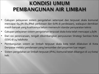    Cakupan pelayanan sistem pengolahan setempat dan terpusat skala komunal
    mencapai 69,3% (81,8%di perkotaan dan 60% di perdesaan), walaupun demikian
    masih banyak yang kualitasnya belum memenuhi standar persyaratan teknis
   Cakupan pelayanan sistem pengolahan terpusat skala kota telah mencapai 1,65%
   Dari sisi perencanaan, tengah dikembangkan penyusunan Strategi Sanitasi Kota
    (SSK) di 24 kab/kota
   Pembangunan sistem air limbah terpusat skala kota telah dilakukan di Kota
    Denpasar melalui pendanaan yang bersumber dari pinjaman luar negeri.
   Sistem pengolahan air limbah terpusat (IPAL) komunal telah dibangun di 217 kota/
    kab.
 