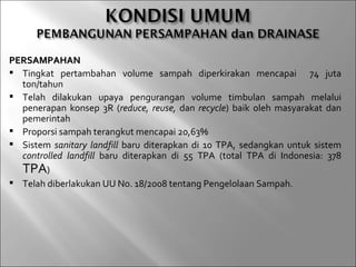 PERSAMPAHAN
 Tingkat pertambahan volume sampah diperkirakan mencapai 74 juta
  ton/tahun
 Telah dilakukan upaya pengurangan volume timbulan sampah melalui
  penerapan konsep 3R (reduce, reuse, dan recycle) baik oleh masyarakat dan
  pemerintah
 Proporsi sampah terangkut mencapai 20,63%
 Sistem sanitary landfill baru diterapkan di 10 TPA, sedangkan untuk sistem
  controlled landfill baru diterapkan di 55 TPA (total TPA di Indonesia: 378
  TPA)
 Telah diberlakukan UU No. 18/2008 tentang Pengelolaan Sampah.
 