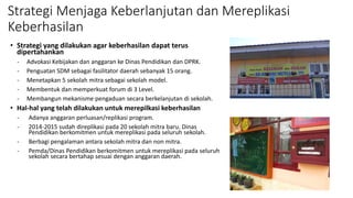 Strategi Menjaga Keberlanjutan dan Mereplikasi
Keberhasilan
• Strategi yang dilakukan agar keberhasilan dapat terus
dipertahankan
- Advokasi Kebijakan dan anggaran ke Dinas Pendidikan dan DPRK.
- Penguatan SDM sebagai fasilitator daerah sebanyak 15 orang.
- Menetapkan 5 sekolah mitra sebagai sekolah model.
- Membentuk dan memperkuat forum di 3 Level.
- Membangun mekanisme pengaduan secara berkelanjutan di sekolah.
• Hal-hal yang telah dilakukan untuk merepilkasi keberhasilan
- Adanya anggaran perluasan/replikasi program.
- 2014-2015 sudah direplikasi pada 20 sekolah mitra baru. Dinas
Pendidikan berkomitmen untuk mereplikasi pada seluruh sekolah.
- Berbagi pengalaman antara sekolah mitra dan non mitra.
- Pemda/Dinas Pendidikan berkomitmen untuk mereplikasi pada seluruh
sekolah secara bertahap sesuai dengan anggaran daerah.
 