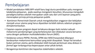 Pembelajaran
• Model pendekatan MBS BPP relatif baru bagi dunia pendidikan yaitu mengenai
tatakelola pelayanan, pada awalnya mengalami kesulitan, khususnya mengubah
paradigma bahwa sekolah merupakan salah satu dari unit layanan yang perlu
menerapkan prinsip-prinsip pelayanan publik.
• Komitmen Pemerintah Daerah untuk mengalokasikan anggaran dan kebijakan
menjadi unsur utama yang harus dipastikan terlebih dahulu sebelum program
diimplementasikan.
• Capaian-capaian program dapat terlaksana dengan baik melalui sebuah
mekanisme pendampingan yang berkelanjutan dan dilakukan secara bersama-
sama dengan pelibatan multistakeholders forum (MSF).
• Kolaborasi antara PKPM, Pemda, DPRK dan MSF/masyarakat dibangun
berdasarkan mekanisme komunikasi yang telah disepakati. Tetapi hal tersebut
bukan jaminan utama, perlu dilakukan lebih banyak pertemuan atau diskusi in-
formal agar terbangunnya kepercayaan antar pihak terkait.
• Beragamnya komitmen dan kapasitas stakeholders sekolah.
 