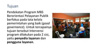 Tujuan
Pendekatan Program MBS
Berorientasi Pelayanan Publik
berfokus pada tata kelola
pemerintahan yang baik (good
governance). Untuk tercapainya
tujuan tersebut Intervensi
program dilakukan pada 2 sisi,
yaitu penyedia layanan dan
pengguna layanan.
 