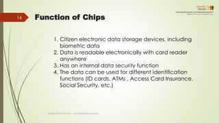 Function of Chips
1. Citizen electronic data storage devices, including
biometric data
2. Data is readable electronically with card reader
anywhere
3. Has an internal data security function
4. The data can be used for different identification
functions (ID cards, ATMs , Access Card Insurance,
Social Security, etc.)
Deddy S Bratakusumah - deddys@bappenas.go.id
16
 