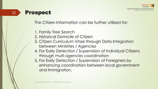 Prospect
The Citizen Information can be further utilized for:
1. Family Tree Search
2. Historical Domicile of Citizen
3. Citizen Curriculum Vitae through Data Integration
between Ministries / Agencies
4. For Early Detection / Supervision of Individual Citizens
through multi agencies coordination
5. For Early Detection / Supervision of Foreigners by
enhancing coordination between local government
and Immigration.
Deddy S Bratakusumah - deddys@bappenas.go.id
22
 