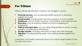 For Citizen
Without official identification, a person can struggle to access:
1. Financial services, such as opening a bank account or obtaining
capital and credit
2. Social benefits, including food vouchers, pensions, or cash transfers
3. Healthcare, such as health insurance, vaccinations, and maternal care
4. Education, such as enrolling children in school or applying for
scholarships
5. Political and legal rights, such as voting, filing petitions in courts, owning
property, or receiving an inheritance
6. Gender equality, including prevention of early and child marriage
7. Migration, including seeking asylum and crossing borders legally and
safely
Collectively, the barriers individuals face in turn create larger barriers for the
countries they live in.
(World Bank’s ID4D, 2014)
Deddy S Bratakusumah - deddys@bappenas.go.id
4
 
