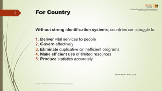 For Country
Without strong identification systems, countries can struggle to:
1. Deliver vital services to people
2. Govern effectively
3. Eliminate duplicative or inefficient programs
4. Make efficient use of limited resources
5. Produce statistics accurately
(World Bank’s ID4D, 2014)
Deddy S Bratakusumah - deddys@bappenas.go.id
5
 