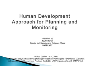 Human Development
      Approach for Planning and
             Monitoring

                                          Presented by
                                          Taufik Hanafi
                           Director for Education and Religious Affairs
                                           BAPPENAS




                                 Jakarta, October 13-14, 2009
Presented at Policy Seminar: Strengthening Development Planning and Performance Evaluation
  in Support of Local Government Practices hosted by UNDP in partnership with BAPPENAS
 