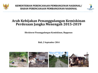 KEMENTERIAN PERENCANAAN PEMBANGUNAN NNAASSIIOONNAALL// 
BBAADDAANN PPEERREENNCCAANNAAAANN PPEEMMBBAANNGGUUNNAANN NNAASSIIOONNAALL 
Arah Kebijakan Penanggulangan Kemiskinan 
Perdesaan Jangka Menengah 2015-2019 
Direktorat Penanggulangan Kemiskinan, Bappenas 
Bali, 2 September 2014 
 