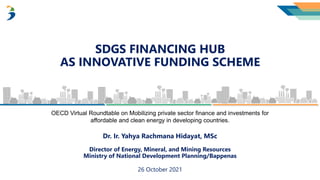 SDGS FINANCING HUB
AS INNOVATIVE FUNDING SCHEME
26 October 2021
Dr. Ir. Yahya Rachmana Hidayat, MSc
Director of Energy, Mineral, and Mining Resources
Ministry of National Development Planning/Bappenas
OECD Virtual Roundtable on Mobilizing private sector finance and investments for
affordable and clean energy in developing countries.
 