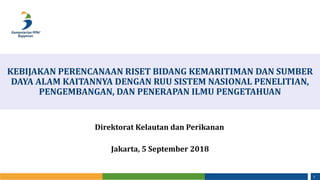 1
KEBIJAKAN PERENCANAAN RISET BIDANG KEMARITIMAN DAN SUMBER
DAYA ALAM KAITANNYA DENGAN RUU SISTEM NASIONAL PENELITIAN,
PENGEMBANGAN, DAN PENERAPAN ILMU PENGETAHUAN
Jakarta, 5 September 2018
Direktorat Kelautan dan Perikanan
 