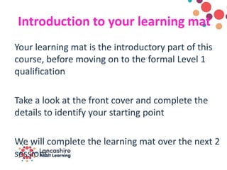 Introduction to your learning mat
Your learning mat is the introductory part of this
course, before moving on to the formal Level 1
qualification
Take a look at the front cover and complete the
details to identify your starting point
We will complete the learning mat over the next 2
sessions
 