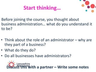 Start thinking…
Before joining the course, you thought about
business administration… what do you understand it
to be?
• Think about the role of an administrator – why are
they part of a business?
• What do they do?
• Do all businesses have administrators?
Discuss this with a partner – Write some notes
 