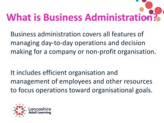 What is Business Administration?
Business administration covers all features of
managing day-to-day operations and decision
making for a company or non-profit organisation.
It includes efficient organisation and
management of employees and other resources
to focus operations toward organisational goals.
 