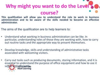 Why might you want to do the Level 1
course?
This qualification will allow you to understand the role to work in business
administration and to be aware of the skills needed to become an effective
administrator.
The aims of the qualification are to help learners to:
• Understand what working in business administration can be like. In
particular, understanding roles of those they are working with, how to carry
out routine tasks and the appropriate way to present themselves.
• Develop knowledge, skills and understanding of administrative tasks
associated with welcoming visitors.
• Carry out tasks such as producing documents, storing information, and it is
essential to understand the purpose of office equipment and how to use it
safely and efficiently.
 