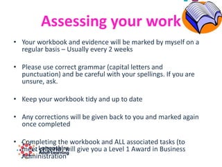 Assessing your work
• Your workbook and evidence will be marked by myself on a
regular basis – Usually every 2 weeks
• Please use correct grammar (capital letters and
punctuation) and be careful with your spellings. If you are
unsure, ask.
• Keep your workbook tidy and up to date
• Any corrections will be given back to you and marked again
once completed
• Completing the workbook and ALL associated tasks (to
meet criteria) will give you a Level 1 Award in Business
Administration
 