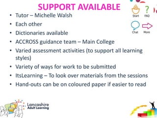 SUPPORT AVAILABLE
• Tutor – Michelle Walsh
• Each other
• Dictionaries available
• ACCROSS guidance team – Main College
• Varied assessment activities (to support all learning
styles)
• Variety of ways for work to be submitted
• ItsLearning – To look over materials from the sessions
• Hand-outs can be on coloured paper if easier to read
 
