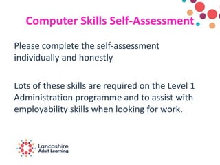 Computer Skills Self-Assessment
Please complete the self-assessment
individually and honestly
Lots of these skills are required on the Level 1
Administration programme and to assist with
employability skills when looking for work.
 