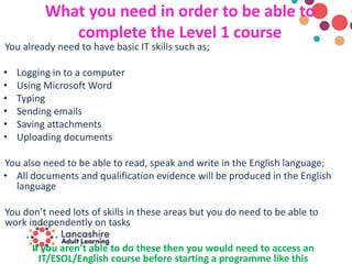 What you need in order to be able to
complete the Level 1 course
You already need to have basic IT skills such as;
• Logging in to a computer
• Using Microsoft Word
• Typing
• Sending emails
• Saving attachments
• Uploading documents
You also need to be able to read, speak and write in the English language;
• All documents and qualification evidence will be produced in the English
language
You don’t need lots of skills in these areas but you do need to be able to
work independently on tasks
If you aren’t able to do these then you would need to access an
IT/ESOL/English course before starting a programme like this
 