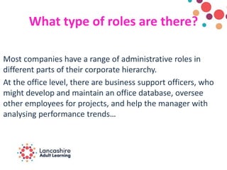 What type of roles are there?
Most companies have a range of administrative roles in
different parts of their corporate hierarchy.
At the office level, there are business support officers, who
might develop and maintain an office database, oversee
other employees for projects, and help the manager with
analysing performance trends…
 
