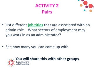 ACTIVITY 2
Pairs
• List different job titles that are associated with an
admin role – What sectors of employment may
you work in as an administrator?
• See how many you can come up with
You will share this with other groups
 