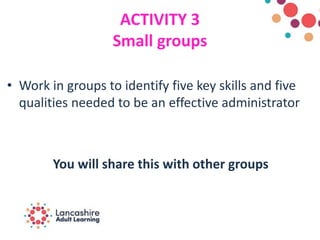 ACTIVITY 3
Small groups
• Work in groups to identify five key skills and five
qualities needed to be an effective administrator
You will share this with other groups
 
