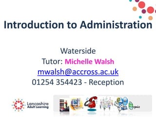 Introduction to Administration
Waterside
Tutor: Michelle Walsh
mwalsh@accross.ac.uk
01254 354423 - Reception
 